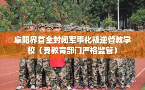 阜阳界首全封闭军事化叛逆管教学校（受教育部门严格监管）