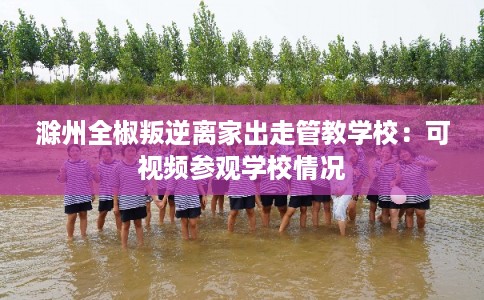 滁州全椒叛逆离家出走管教学校：可视频参观学校情况