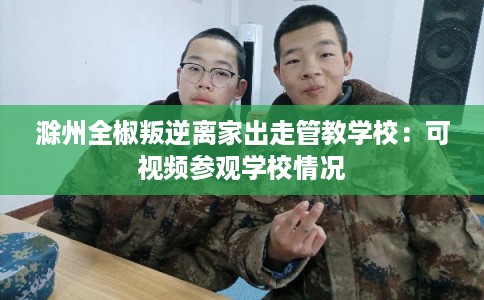 滁州全椒叛逆离家出走管教学校：可视频参观学校情况