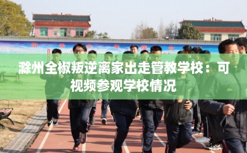 滁州全椒叛逆离家出走管教学校：可视频参观学校情况