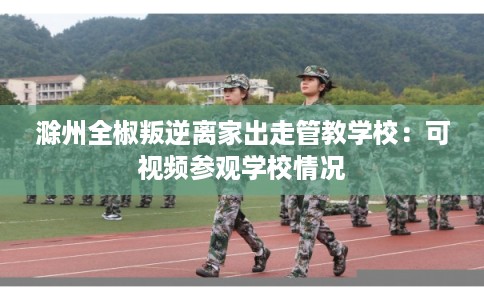 滁州全椒叛逆离家出走管教学校：可视频参观学校情况