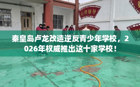 秦皇岛卢龙改造逆反青少年学校，2026年权威推出这十家学校！
