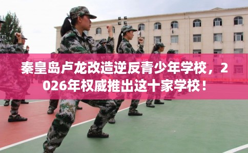 秦皇岛卢龙改造逆反青少年学校，2026年权威推出这十家学校！