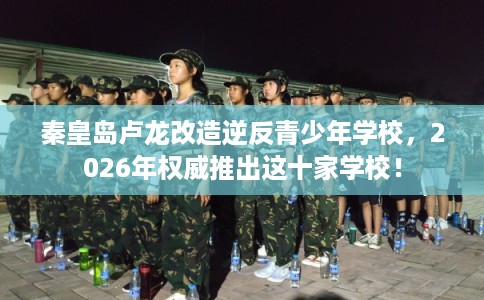 秦皇岛卢龙改造逆反青少年学校，2026年权威推出这十家学校！