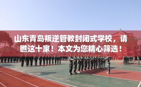 山东青岛叛逆管教封闭式学校，请瞧这十家！本文为您精心筛选！