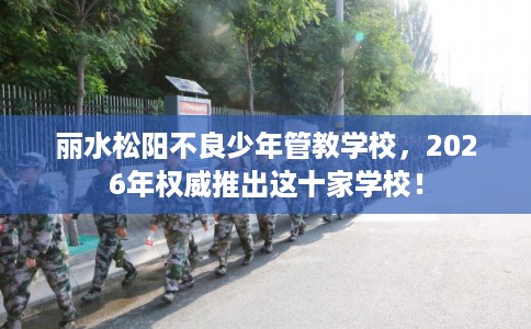 丽水松阳不良少年管教学校，2026年权威推出这十家学校！