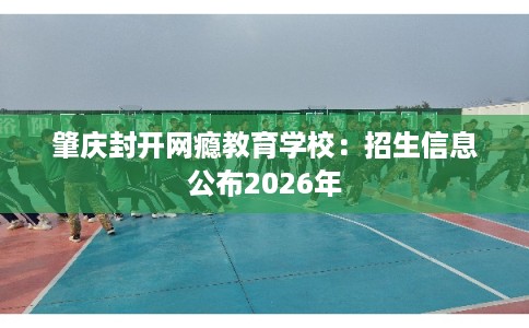 肇庆封开网瘾教育学校：招生信息公布2026年