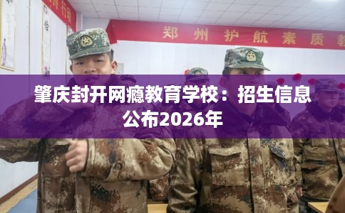 肇庆封开网瘾教育学校：招生信息公布2026年