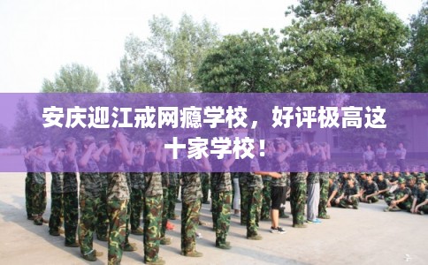 安庆迎江戒网瘾学校，好评极高这十家学校！