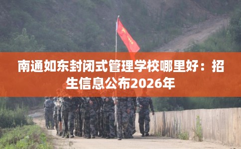南通如东封闭式管理学校哪里好：招生信息公布2026年
