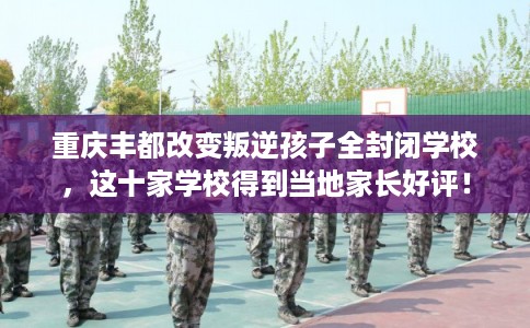 重庆丰都改变叛逆孩子全封闭学校，这十家学校得到当地家长好评！
