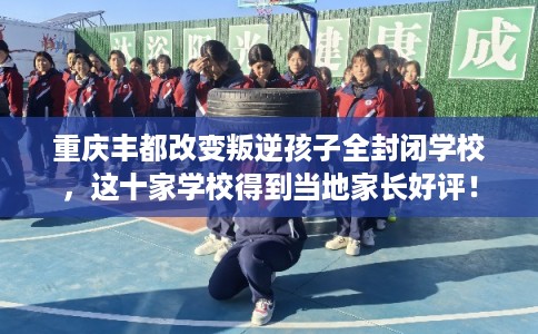 重庆丰都改变叛逆孩子全封闭学校，这十家学校得到当地家长好评！