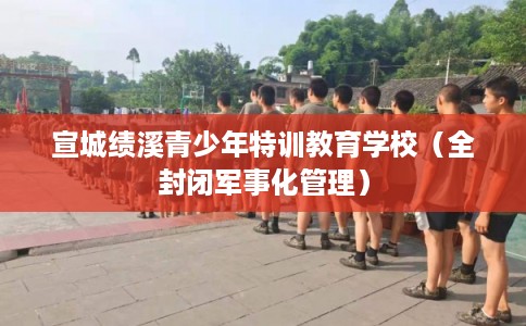 宣城绩溪青少年特训教育学校（全封闭军事化管理）