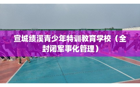 宣城绩溪青少年特训教育学校（全封闭军事化管理）