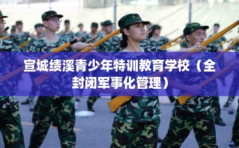 宣城绩溪青少年特训教育学校（全封闭军事化管理）