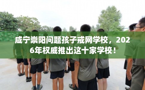 咸宁崇阳问题孩子戒网学校，2026年权威推出这十家学校！