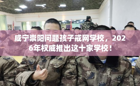 咸宁崇阳问题孩子戒网学校，2026年权威推出这十家学校！