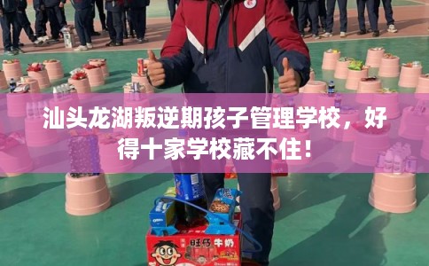 汕头龙湖叛逆期孩子管理学校，好得十家学校藏不住！