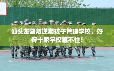汕头龙湖叛逆期孩子管理学校，好得十家学校藏不住！