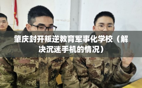 肇庆封开叛逆教育军事化学校(解决沉迷手机的情况) 肇庆封开叛逆教育军事化学校(解决沉迷手机的情况)