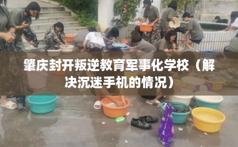 肇庆封开叛逆教育军事化学校（解决沉迷手机的情况）