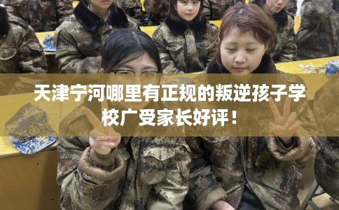 天津宁河哪里有正规的叛逆孩子学校广受家长好评！