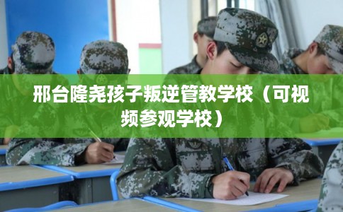 邢台隆尧孩子叛逆管教学校（可视频参观学校）