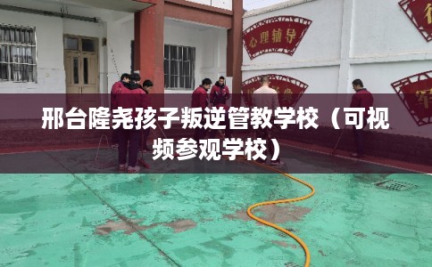 邢台隆尧孩子叛逆管教学校（可视频参观学校）