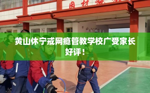 黄山休宁戒网瘾管教学校广受家长好评！