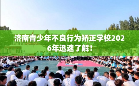 济南青少年不良行为矫正学校2026年迅速了解！