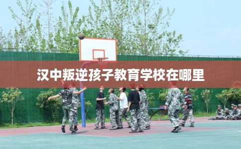 汉中叛逆孩子教育学校在哪里