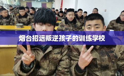 烟台招远叛逆孩子的训练学校