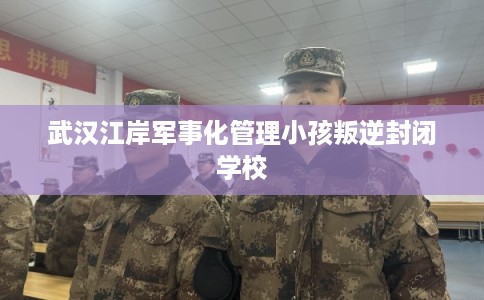 武汉江岸军事化管理小孩叛逆封闭学校