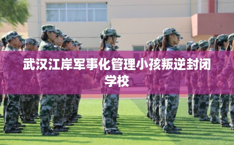 武汉江岸军事化管理小孩叛逆封闭学校