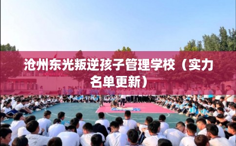 沧州东光叛逆孩子管理学校（实力名单更新）
