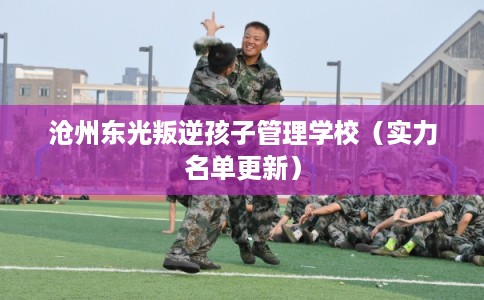 沧州东光叛逆孩子管理学校（实力名单更新）