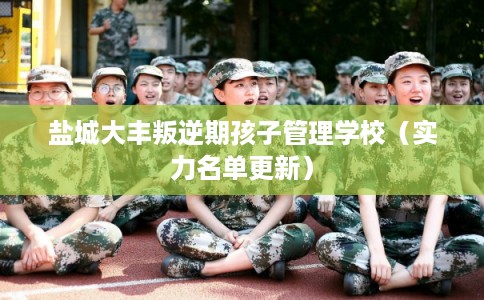 盐城大丰叛逆期孩子管理学校（实力名单更新）