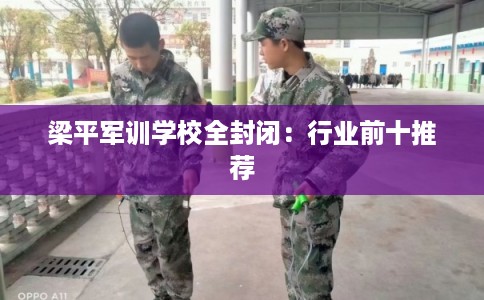 梁平军训学校全封闭：行业前十推荐