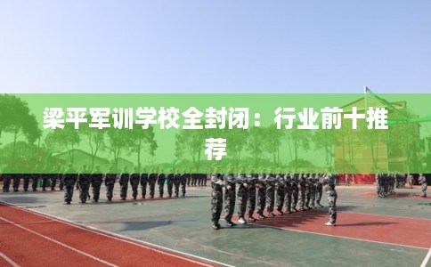 梁平军训学校全封闭：行业前十推荐