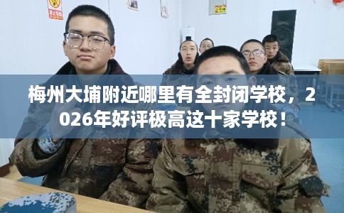 梅州大埔附近哪里有全封闭学校，2026年好评极高这十家学校！