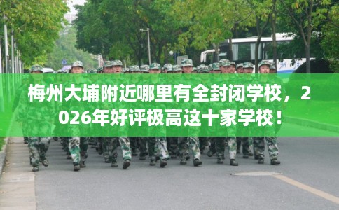 梅州大埔附近哪里有全封闭学校，2026年好评极高这十家学校！