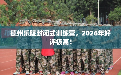 德州乐陵封闭式训练营，2026年好评极高！