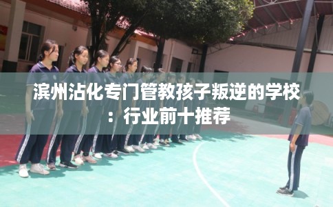滨州沾化专门管教孩子叛逆的学校：行业前十推荐