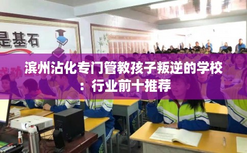 滨州沾化专门管教孩子叛逆的学校：行业前十推荐
