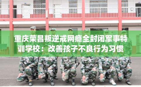 重庆荣昌叛逆戒网瘾全封闭军事特训学校：改善孩子不良行为习惯
