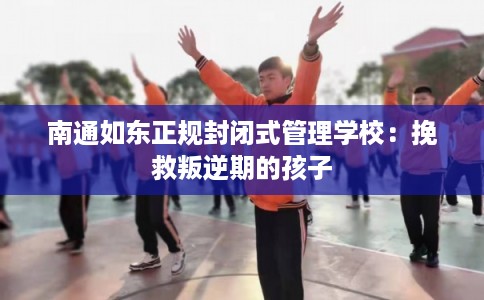 南通如东正规封闭式管理学校：挽救叛逆期的孩子