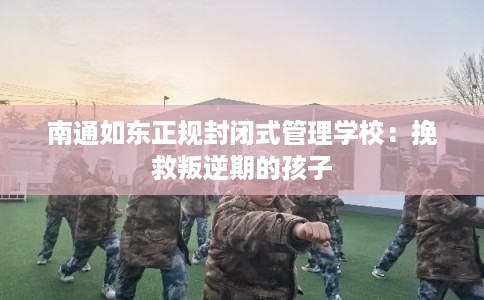南通如东正规封闭式管理学校：挽救叛逆期的孩子