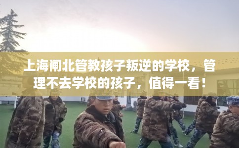 上海闸北管教孩子叛逆的学校，管理不去学校的孩子，值得一看！