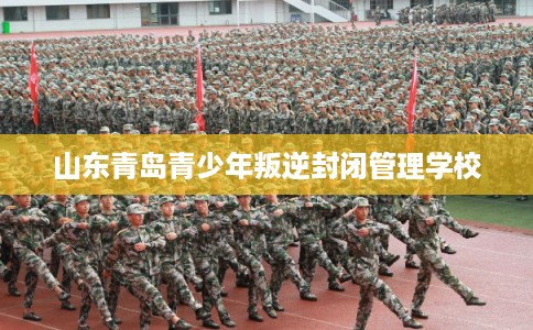 山东青岛青少年叛逆封闭管理学校