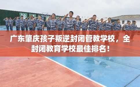 广东肇庆孩子叛逆封闭管教学校，全封闭教育学校最佳排名！